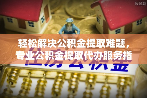 前镇轻松解决公积金提取难题，专业公积金提取代办服务指南