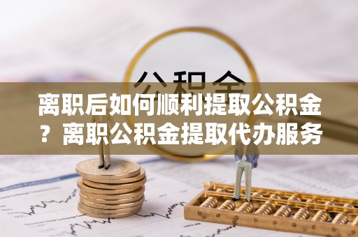 前镇离职后如何顺利提取公积金？离职公积金提取代办服务帮你搞定！