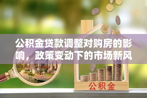 前镇公积金贷款调整对购房的影响，政策变动下的市场新风向