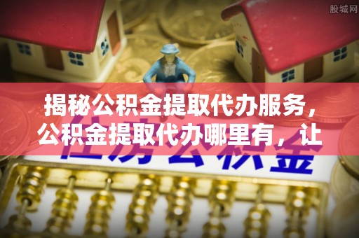 前镇揭秘公积金提取代办服务，公积金提取代办哪里有，让你省时省心的解决方案