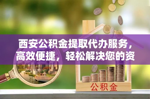 前镇西安公积金提取代办服务，高效便捷，轻松解决您的资金需求