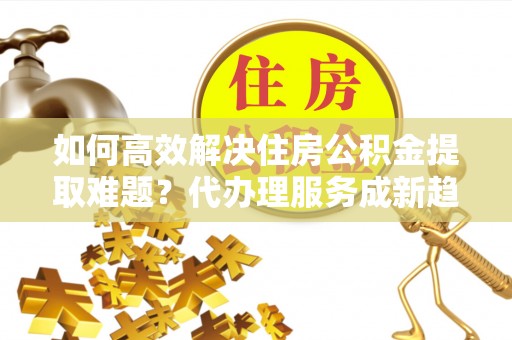 前镇如何高效解决住房公积金提取难题？代办理服务成新趋势