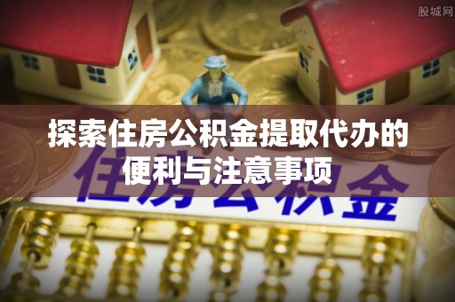 前镇探索住房公积金提取代办的便利与注意事项