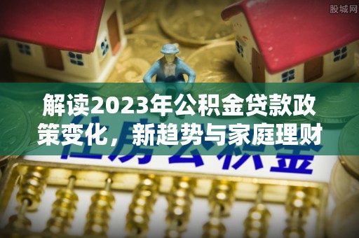 前镇解读2023年公积金贷款政策变化，新趋势与家庭理财规划