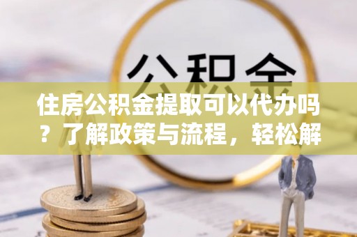 前镇住房公积金提取可以代办吗？了解政策与流程，轻松解决你的疑问