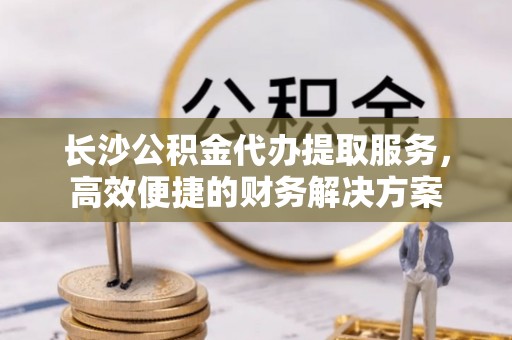 前镇长沙公积金代办提取服务，高效便捷的财务解决方案