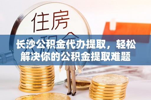 前镇长沙公积金代办提取，轻松解决你的公积金提取难题