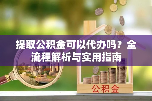 前镇提取公积金可以代办吗？全流程解析与实用指南