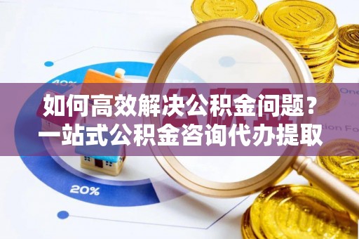 前镇如何高效解决公积金问题？一站式公积金咨询代办提取服务全解析