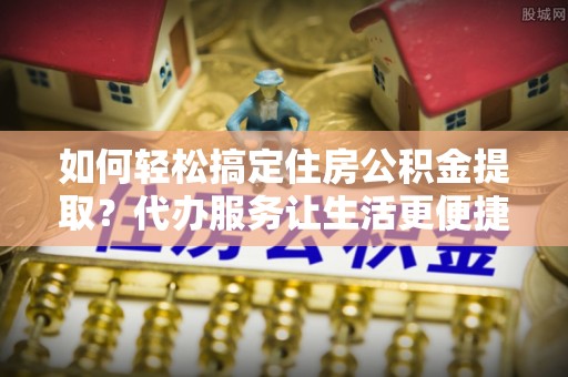 前镇如何轻松搞定住房公积金提取？代办服务让生活更便捷