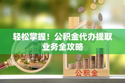 前镇轻松掌握！公积金代办提取业务全攻略
