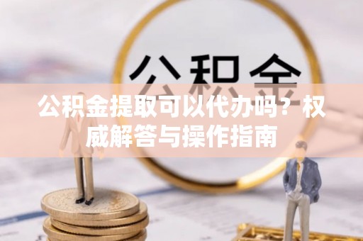 前镇公积金提取可以代办吗？权威解答与操作指南