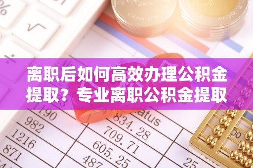 前镇离职后如何高效办理公积金提取？专业离职公积金提取代办服务指南