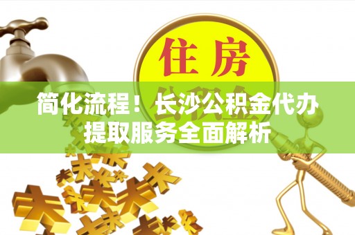 前镇简化流程！长沙公积金代办提取服务全面解析