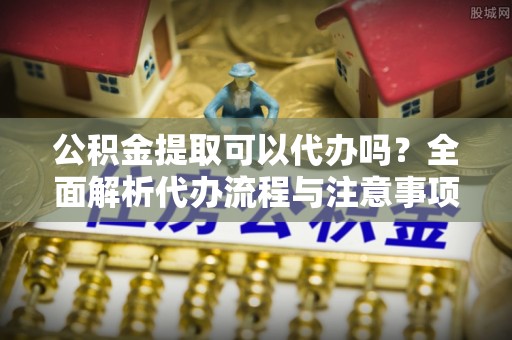 前镇公积金提取可以代办吗？全面解析代办流程与注意事项